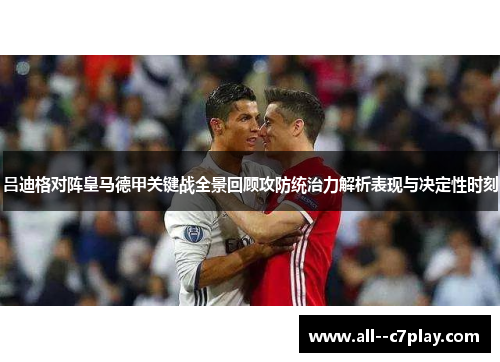 吕迪格对阵皇马德甲关键战全景回顾攻防统治力解析表现与决定性时刻