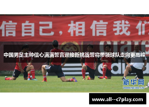 中国男足主帅信心满满誓言迎接新挑战誓将带领球队走向更高峰 中国男足主帅信心满满誓言迎接新挑战誓将带领球队走向更高峰