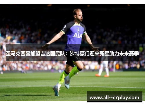 圣马克西曼加盟吉达国民队:沙特豪门迎来新星助力未来赛季 圣马克西曼加盟吉达国民队:沙特豪门迎来新星助力未来赛季